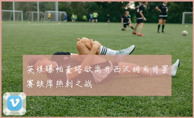 英媒曝帕奎塔欲离开西汉姆或将罢赛缺席热刺之战