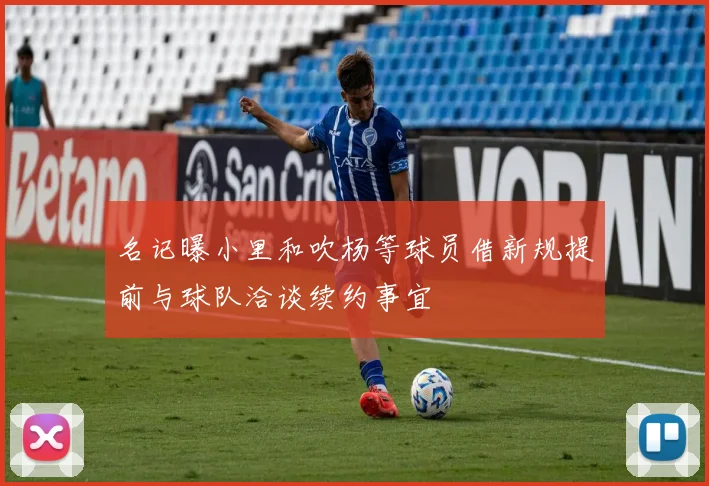 名记曝小里和吹杨等球员借新规提前与球队洽谈续约事宜