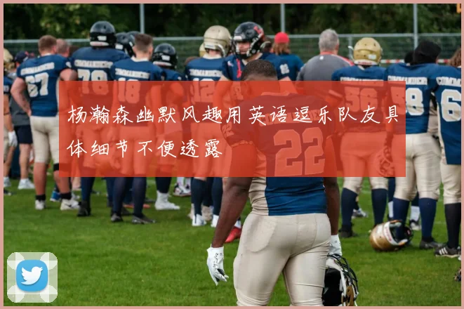 杨瀚森幽默风趣用英语逗乐队友具体细节不便透露