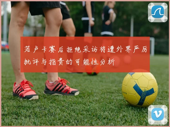 若卢卡赛后拒绝采访将遭外界严厉批评与指责的可能性分析