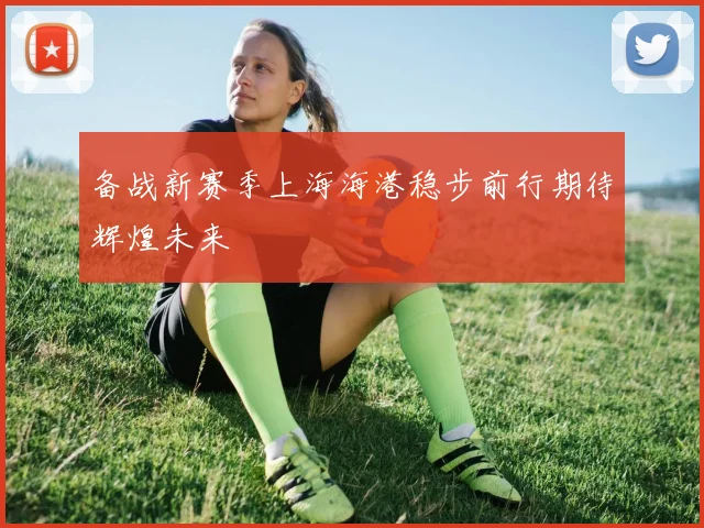 备战新赛季上海海港稳步前行期待辉煌未来
