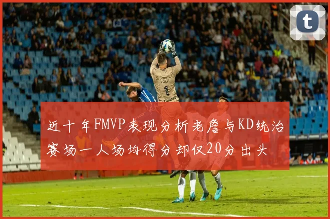 近十年FMVP表现分析老詹与KD统治赛场一人场均得分却仅20分出头