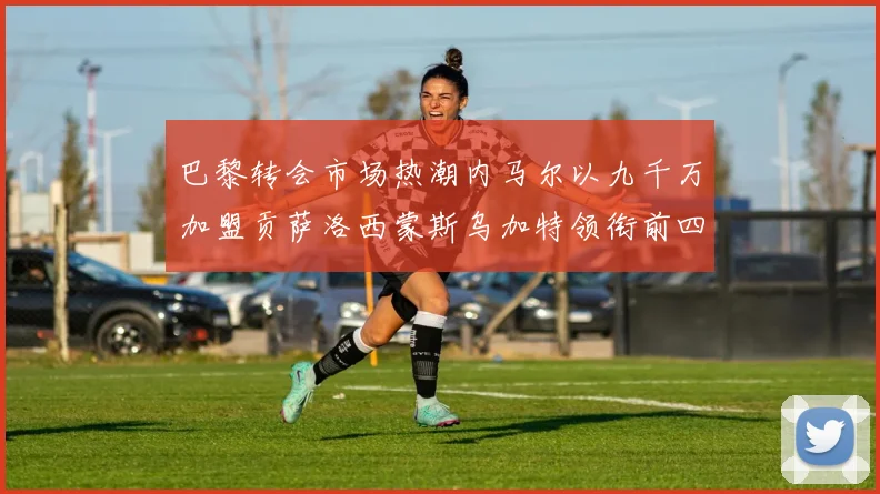 巴黎转会市场热潮内马尔以九千万加盟贡萨洛西蒙斯乌加特领衔前四