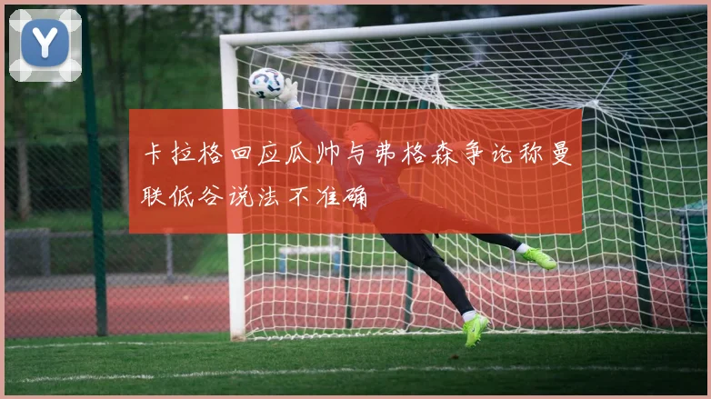 卡拉格回应瓜帅与弗格森争论称曼联低谷说法不准确