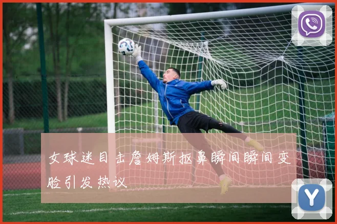 女球迷目击詹姆斯抠鼻瞬间瞬间变脸引发热议