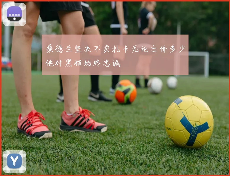 桑德兰坚决不卖扎卡无论出价多少他对黑猫始终忠诚