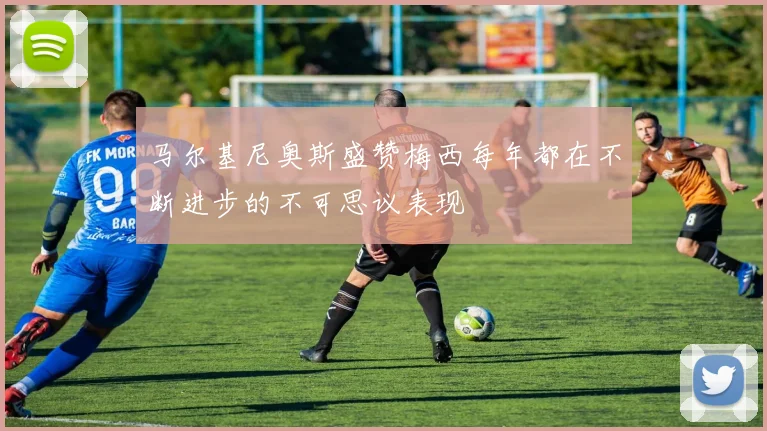 马尔基尼奥斯盛赞梅西每年都在不断进步的不可思议表现