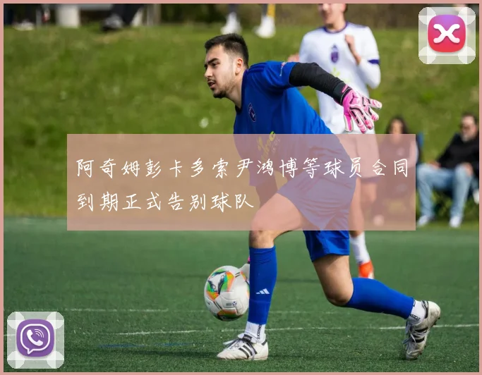阿奇姆彭卡多索尹鸿博等球员合同到期正式告别球队