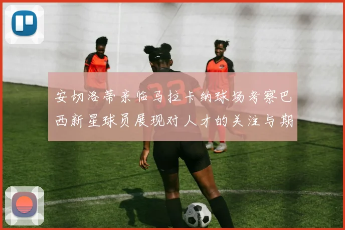 安切洛蒂亲临马拉卡纳球场考察巴西新星球员展现对人才的关注与期待