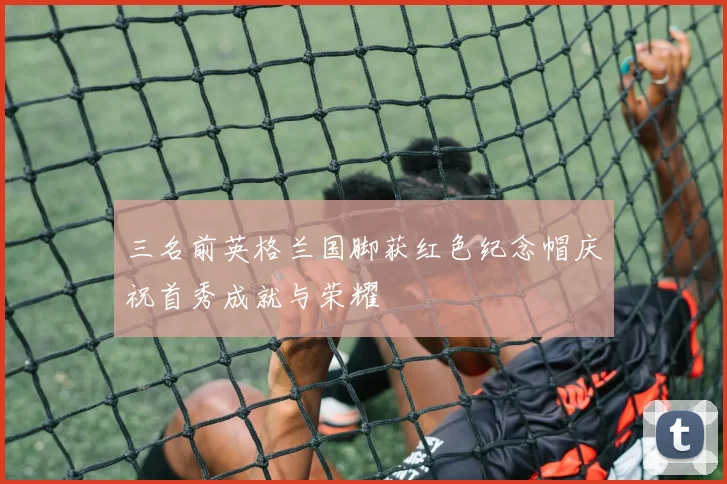 三名前英格兰国脚获红色纪念帽庆祝首秀成就与荣耀