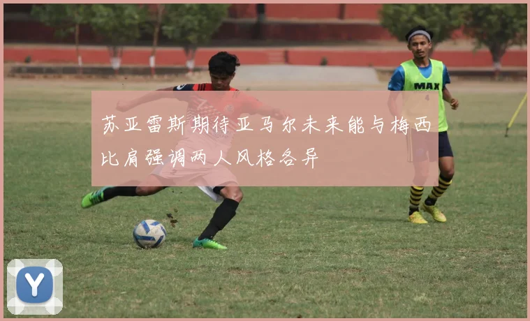 苏亚雷斯期待亚马尔未来能与梅西比肩强调两人风格各异