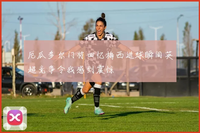 厄瓜多尔门将回忆梅西进球瞬间英超竞争令我感到震惊