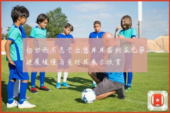 切尔西不急于出售库库雷利亚巴萨进展缓慢马竞对其表示欣赏