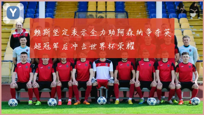 赖斯坚定表示全力助阿森纳争夺英超冠军后冲击世界杯荣耀