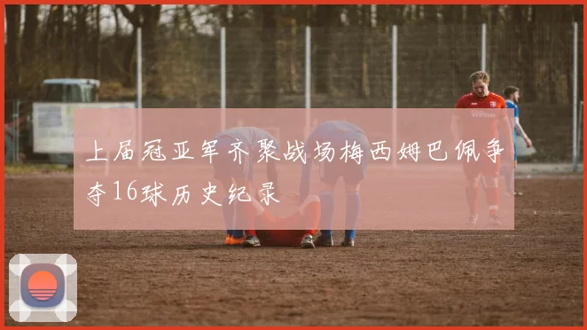 上届冠亚军齐聚战场梅西姆巴佩争夺16球历史纪录