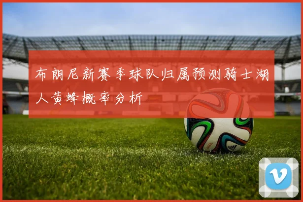 布朗尼新赛季球队归属预测骑士湖人黄蜂概率分析
