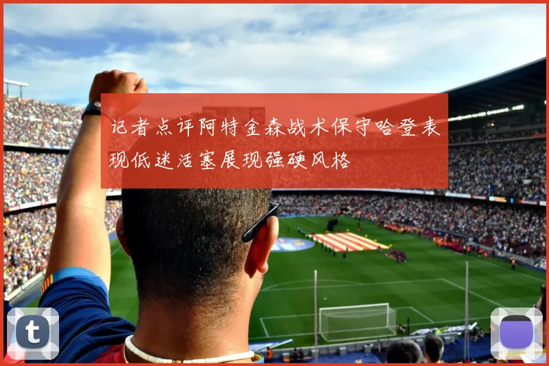 记者点评阿特金森战术保守哈登表现低迷活塞展现强硬风格