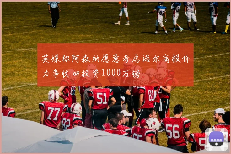 英媒称阿森纳愿意考虑诺尔高报价力争收回投资1000万镑