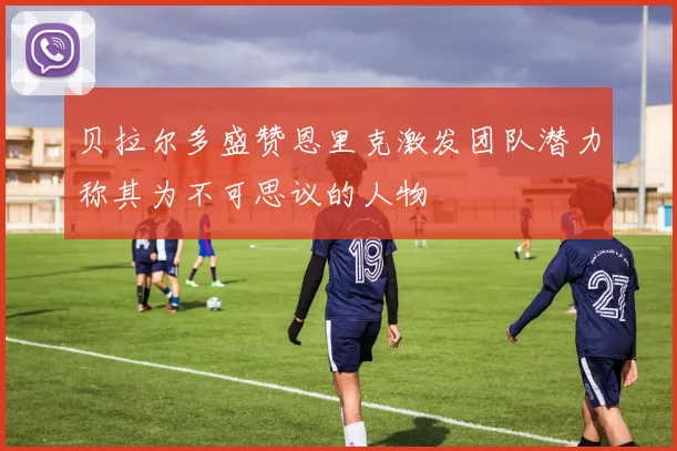 贝拉尔多盛赞恩里克激发团队潜力称其为不可思议的人物