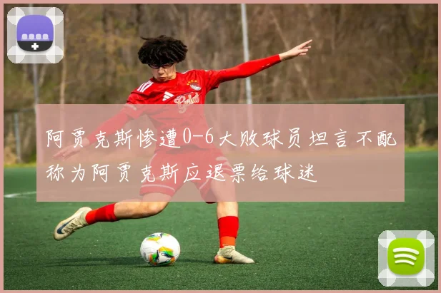阿贾克斯惨遭0-6大败球员坦言不配称为阿贾克斯应退票给球迷