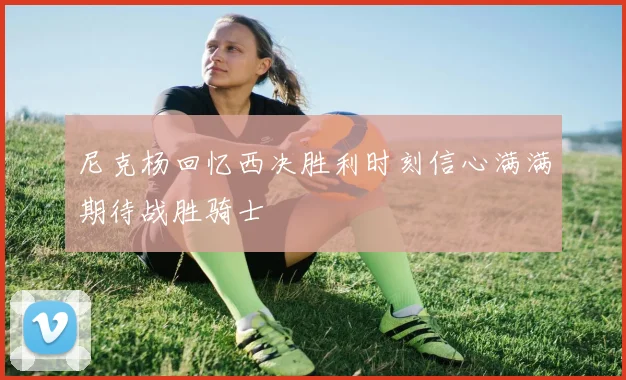 尼克杨回忆西决胜利时刻信心满满期待战胜骑士