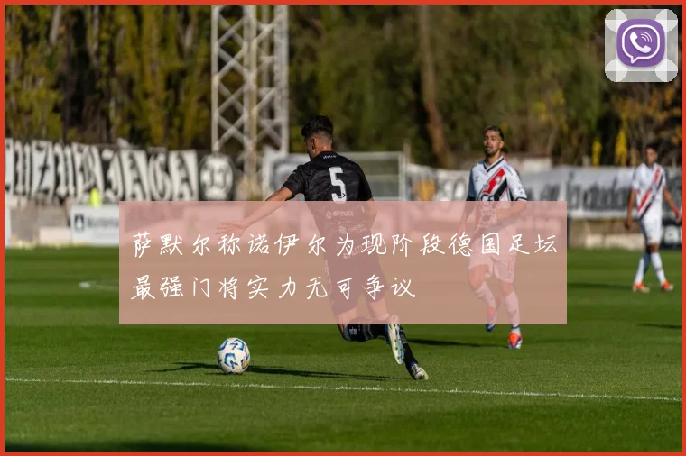 萨默尔称诺伊尔为现阶段德国足坛最强门将实力无可争议