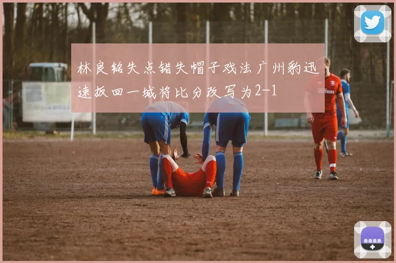 林良铭失点错失帽子戏法广州豹迅速扳回一城将比分改写为2-1