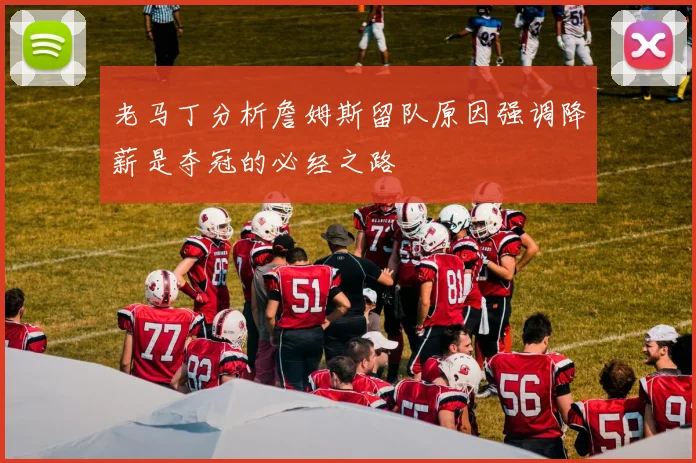 老马丁分析詹姆斯留队原因强调降薪是夺冠的必经之路