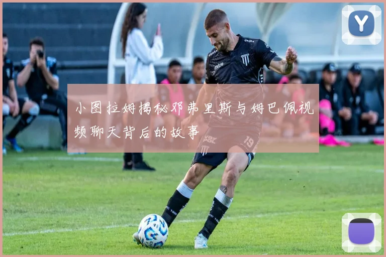 小图拉姆揭秘邓弗里斯与姆巴佩视频聊天背后的故事