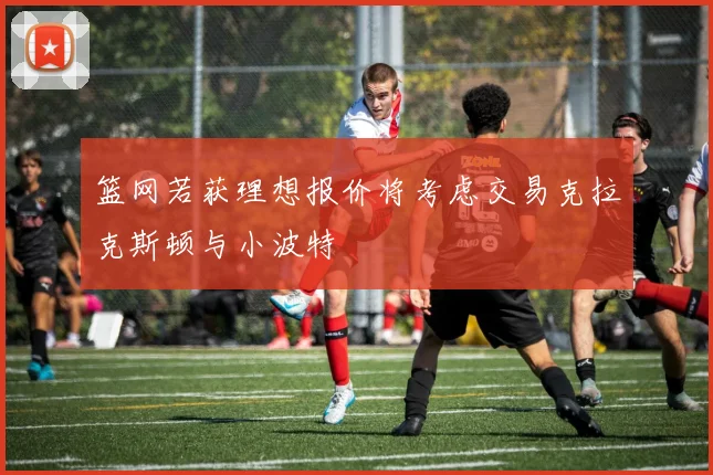 篮网若获理想报价将考虑交易克拉克斯顿与小波特